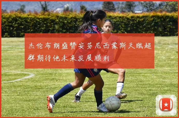 杰伦布朗盛赞安芬尼西蒙斯天赋超群期待他未来发展顺利