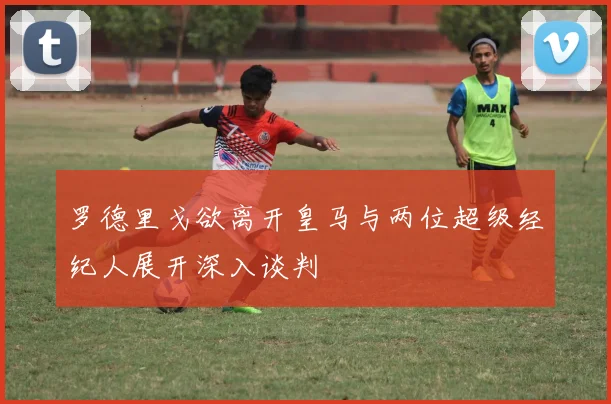 罗德里戈欲离开皇马与两位超级经纪人展开深入谈判