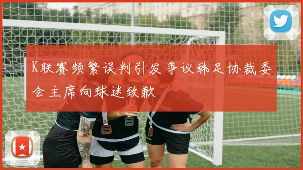 K联赛频繁误判引发争议韩足协裁委会主席向球迷致歉