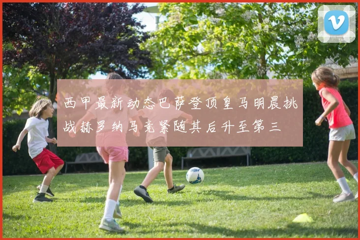 西甲最新动态巴萨登顶皇马明晨挑战赫罗纳马竞紧随其后升至第三