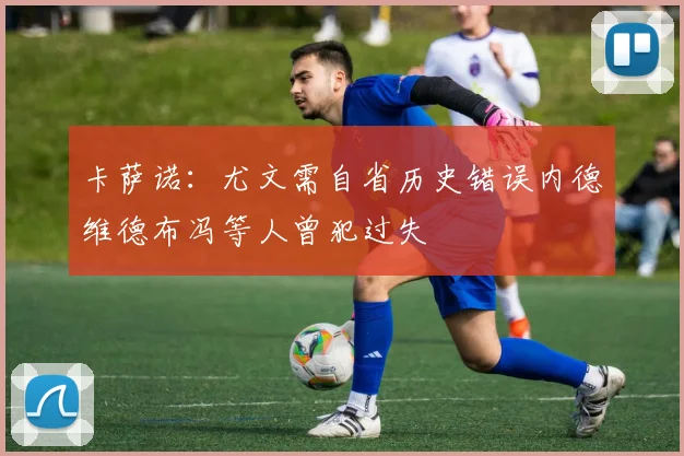 卡萨诺：尤文需自省历史错误内德维德布冯等人曾犯过失