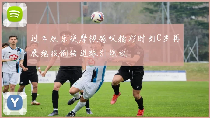 过年欢乐夜摩根感叹精彩时刻C罗再展绝技倒钩进球引热议