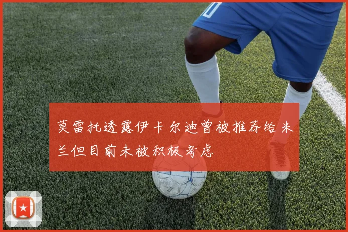 莫雷托透露伊卡尔迪曾被推荐给米兰但目前未被积极考虑