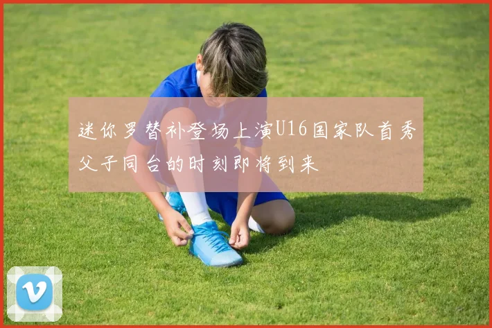 迷你罗替补登场上演U16国家队首秀父子同台的时刻即将到来