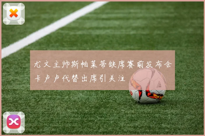 尤文主帅斯帕莱蒂缺席赛前发布会卡卢卢代替出席引关注