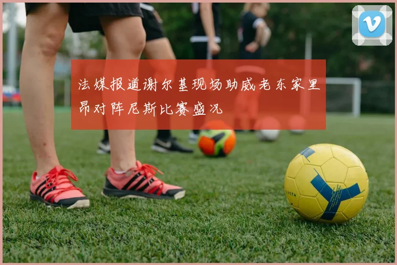 法媒报道谢尔基现场助威老东家里昂对阵尼斯比赛盛况