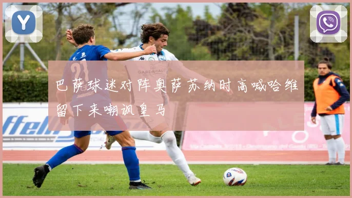 巴萨球迷对阵奥萨苏纳时高喊哈维留下来嘲讽皇马