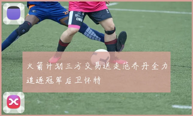 火箭计划三方交易送走范乔丹全力追逐冠军后卫怀特