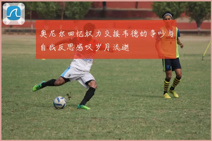 奥尼尔回忆权力交接韦德的争吵与自我反思感叹岁月流逝
