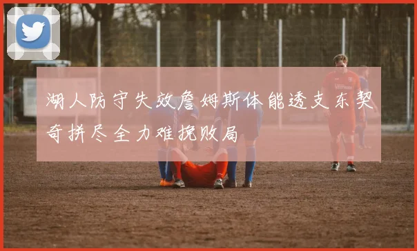 湖人防守失效詹姆斯体能透支东契奇拼尽全力难挽败局