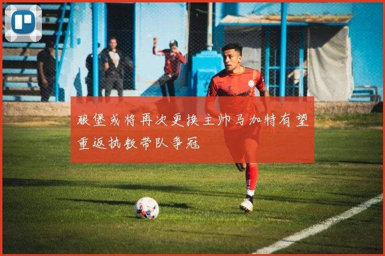 狼堡或将再次更换主帅马加特有望重返执教带队争冠