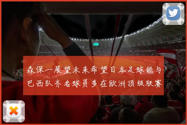 森保一展望未来希望日本足球能与巴西队齐名球员多在欧洲顶级联赛效力