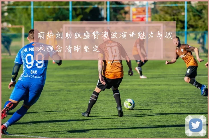 前热刺助教盛赞澳波演讲魅力与战术理念清晰坚定