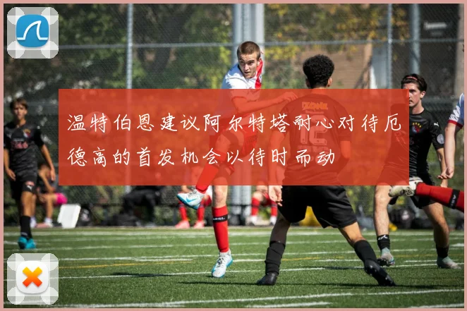 温特伯恩建议阿尔特塔耐心对待厄德高的首发机会以待时而动