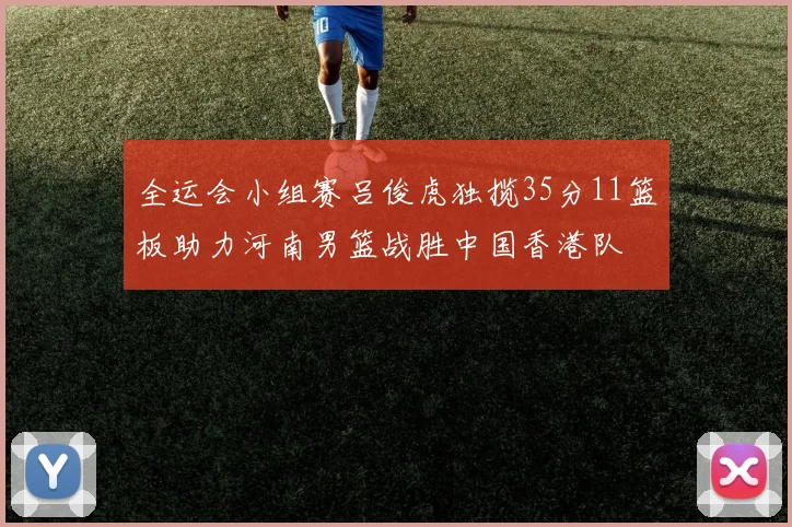 全运会小组赛吕俊虎独揽35分11篮板助力河南男篮战胜中国香港队