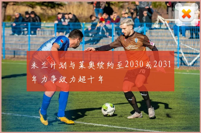 米兰计划与莱奥续约至2030或2031年力争效力超十年